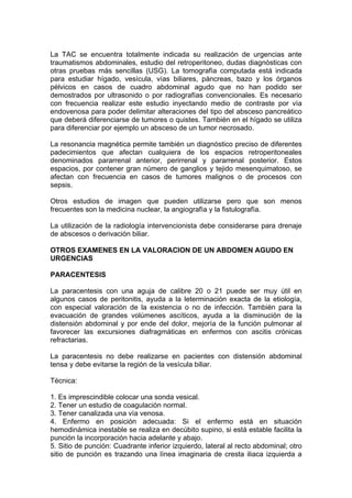 La TAC se encuentra totalmente indicada su realización de urgencias ante
traumatismos abdominales, estudio del retroperitoneo, dudas diagnósticas con
otras pruebas más sencillas (USG). La tomografía computada está indicada
para estudiar hígado, vesícula, vías biliares, páncreas, bazo y los órganos
pélvicos en casos de cuadro abdominal agudo que no han podido ser
demostrados por ultrasonido o por radiografías convencionales. Es necesario
con frecuencia realizar este estudio inyectando medio de contraste por vía
endovenosa para poder delimitar alteraciones del tipo del absceso pancreático
que deberá diferenciarse de tumores o quistes. También en el hígado se utiliza
para diferenciar por ejemplo un absceso de un tumor necrosado.

La resonancia magnética permite también un diagnóstico preciso de diferentes
padecimientos que afectan cualquiera de los espacios retroperitoneales
denominados pararrenal anterior, perirrenal y pararrenal posterior. Estos
espacios, por contener gran número de ganglios y tejido mesenquimatoso, se
afectan con frecuencia en casos de tumores malignos o de procesos con
sepsis.

Otros estudios de imagen que pueden utilizarse pero que son menos
frecuentes son la medicina nuclear, la angiografía y la fistulografía.

La utilización de la radiología intervencionista debe considerarse para drenaje
de abscesos o derivación biliar.

OTROS EXAMENES EN LA VALORACION DE UN ABDOMEN AGUDO EN
URGENCIAS

PARACENTESIS

La paracentesis con una aguja de calibre 20 o 21 puede ser muy útil en
algunos casos de peritonitis, ayuda a la leterminación exacta de la etiología,
con especial valoración de la existencia o no de infección. También para la
evacuación de grandes volúmenes ascíticos, ayuda a la disminución de la
distensión abdominal y por ende del dolor, mejoría de la función pulmonar al
favorecer las excursiones diafragmáticas en enfermos con ascitis crónicas
refractarias.

La paracentesis no debe realizarse en pacientes con distensión abdominal
tensa y debe evitarse la región de la vesícula biliar.

Técnica:

1. Es imprescindible colocar una sonda vesical.
2. Tener un estudio de coagulación normal.
3. Tener canalizada una vía venosa.
4. Enfermo en posición adecuada: Si el enfermo está en situación
hemodinámica inestable se realiza en decúbito supino, si está estable facilita la
punción la incorporación hacia adelante y abajo.
5. Sitio de punción: Cuadrante inferior izquierdo, lateral al recto abdominal; otro
sitio de punción es trazando una línea imaginaria de cresta iliaca izquierda a
 