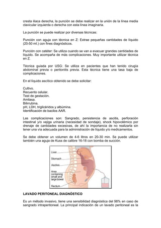 cresta iliaca derecha, la punción se debe realizar en la unión de la línea media
clavicular izquierda o derecha con esta línea imaginaria.

La punción se puede realizar por diversas técnicas:

Punción con aguja con técnica en Z: Extrae pequeñas cantidades de líquido
(20-50 ml.) con fines diagnósticos.

Punción con catéter: Se utiliza cuando se van a evacuar grandes cantidades de
líquido. Se acompaña de más complicaciones. Muy importante utilizar técnica
en Z.

Técnica guiada por USG: Se utiliza en pacientes que han tenido cirugía
abdominal previa o peritonitis previa. Esta técnica tiene una tasa baja de
complicaciones.

En el líquido ascítico obtenido se debe solicitar:

Cultivo.
Recuento celular.
Test de gestación.
Amilasa.
Bilirrubina.
pH, LDH, triglicéridos y albúmina.
Identificación de bacilos AAR.

Las complicaciones son: Sangrado, persistencia de ascitis, perforación
intestinal y/o vejiga urinaria (necesidad de sondaje), shock hipovolémico por
drenaje de cantidades excesivas, de ahí la importancia de no realizarla sin
tener una vía adecuada para la administración de líquido y/o medicamentos.

Se debe obtener un volumen de 4-6 litros en 20-30 min. Se puede utilizar
también una aguja de Kuss de calibre 16-18 con bomba de succión.




LAVADO PERITONEAL DIAGNÓSTICO

Es un método invasivo, tiene una sensibilidad diagnóstica del 98% en caso de
sangrado intraperitoneal. La principal indicación de un lavado peritoneal es la
 