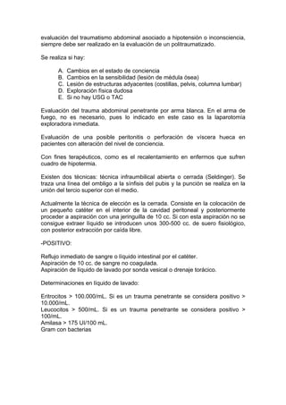 evaluación del traumatismo abdominal asociado a hipotensión o inconsciencia,
siempre debe ser realizado en la evaluación de un politraumatizado.

Se realiza si hay:

       A.   Cambios en el estado de conciencia
       B.   Cambios en la sensibilidad (lesión de médula ósea)
       C.   Lesión de estructuras adyacentes (costillas, pelvis, columna lumbar)
       D.   Exploración física dudosa
       E.   Si no hay USG o TAC

Evaluación del trauma abdominal penetrante por arma blanca. En el arma de
fuego, no es necesario, pues lo indicado en este caso es la laparotomía
exploradora inmediata.

Evaluación de una posible peritonitis o perforación de víscera hueca en
pacientes con alteración del nivel de conciencia.

Con fines terapéuticos, como es el recalentamiento en enfermos que sufren
cuadro de hipotermia.

Existen dos técnicas: técnica infraumbilical abierta o cerrada (Seldinger). Se
traza una línea del ombligo a la sínfisis del pubis y la punción se realiza en la
unión del tercio superior con el medio.

Actualmente la técnica de elección es la cerrada. Consiste en la colocación de
un pequeño catéter en el interior de la cavidad peritoneal y posteriormente
proceder a aspiración con una jeringuilla de 10 cc. Si con esta aspiración no se
consigue extraer líquido se introducen unos 300-500 cc. de suero fisiológico,
con posterior extracción por caída libre.

-POSITIVO:

Reflujo inmediato de sangre o líquido intestinal por el catéter.
Aspiración de 10 cc. de sangre no coagulada.
Aspiración de líquido de lavado por sonda vesical o drenaje torácico.

Determinaciones en líquido de lavado:

Eritrocitos > 100.000/mL. Si es un trauma penetrante se considera positivo >
10.000/mL.
Leucocitos > 500/mL. Si es un trauma penetrante se considera positivo >
100/mL.
Amilasa > 175 UI/100 mL.
Gram con bacterias
 