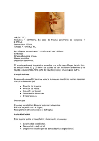 -NEGATIVO:
Hematies < 50.000/mL. En caso de trauma penetrante se considera <
2.000/mL.
Leucocitos < 100/mL.
Amilasa < 75 UI/100 mL.

Actualmente se consideran contraindicaciones relativas:
Embarazo
Cirugía abdominal previa.
Masas pulsátiles.
Distensión abdominal.

El lavado peritoneal terapéutico se realiza con soluciones Ringer lactato tibio,
se utilizan entre 12 y 20 litros los cuales se van instilando lentamente y el
liquido es succionado. Una parte del líquido debe ser enviado para cultivo.

Complicaciones

En general es una técnica muy segura, aunque en ocasiones pueden aparecer
complicaciones del tipo:

          Punción de órganos.
          Punción de vasos.
          Infección peritoneal.
          Dehiscencia de suturas.
          Evisceraciones.

Desventajas

Excesiva sensibilidad: Detecta lesiones irrelevantes.
Falta de especificidad de órgano.
No explora el retroperitoneo ni el diafragma.

LAPAROSCOPIA

Esta técnica facilita el diagnóstico y tratamiento en caso de:

          Enfermedad hepatobiliar.
          Dolor crónico abdominal.
          Diagnóstico incierto por las demás técnicas exploratorias.
 