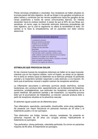 Fibras nerviosas simpáticas o viscerales: Sus receptores se hallan situados en
la propia pared del tubo digestivo, de allí se dirigen a los ganglios simpáticos en
plexo celíaco y continúan por los nervios esplácnicos hacia los ganglios de las
raíces posteriores a través de ramos comunicantes blancos. En médula
ascienden hacia la corteza cerebral. A pesar de que el 90% de sus fibras son
sensitivas, el nervio vago no transmite estímulos dolorosos procedentes del
tubo digestivo, por lo cual la vagotomía no altera la sensibilidad al dolor. En
cambio sí lo hace la simpatectomía, útil en pacientes con dolor crónico
abdominal.




ESTIMULOS QUE PROVOCAN DOLOR

En las vísceras huecas los receptores dolorosos se hallan en la capa muscular,
mientras que en los órganos sólidos, como el hígado, se sitúan en la cápsula.
Por lo tanto en ambos casos la distensión es el estímulo principal. El peritoneo
parietal y el mesenterio también responden a este estímulo o a la tracción. En
tanto que el peritoneo visceral o epiplón carecen de receptores sensitivos.

La inflamación secundaria a estímulos químicos (ácido clorhídrico, toxinas
bacterianas, etc.) produce dolor, aparentemente, por la liberación de histamina,
serotonina, prostaglandinas, que estimulan los receptores nociceptivos de la
pared intestinal, del peritoneo parietal y del mesenterio. La isquemia provoca
dolor por la acumulación de metabolitos. La tracción vascular produce dolor a
partir de receptores situados en la adventicia vascular.

El abdomen agudo puede ser de diferentes tipos:

Tipo inflamatorio: apendicitis, pancreatitis, diverticulitits, entre otras patologías.
Se presenta con mayor frecuencia en personas menores de 30 años y el
tratamiento puede o no ser quirúrgico.

Tipo obstructivo: por bridas, hernias, volvulus, neoplasias. Se presenta en
personas mayores de 30 años con cirugías previas, habitualmente el
tratamiento es quirúrgico.

Tipo perforativo: ulcera perforada, colecistitis perforada. Es común en pacientes
mayores de 60 años. El tratamiento es quirúrgico.
 