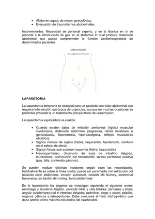 Abdomen agudo de origen ginecológico.
          Evaluación de traumatismos abdominales.

Inconvenientes: Necesidad de personal experto, y en la técnica en sí se
procede a la introducción de gas en el abdomen lo cual produce distensión
abdominal que puede comprometer la función cardiorrespiratoria de
determinados pacientes.




LAPAROTOMIA

La laparotomía temprana es esencial para un paciente con dolor abdominal que
requiere intervención quirúrgica de urgencias, aunque en muchas ocasiones es
preferible proceder a un tratamiento preoperatorio de reanimación.

La laparotomía exploradora se realiza:

          Cuando existen datos de irritación peritoneal (rigidez muscular
          involuntaria, distensión abdominal progresiva, rebote localizado o
          generalizado, hiperestesia, hiperbaralgesia, reflejos musculares
          abolidos).
          Signos clínicos de sepsis (fiebre, taquicardia, hipotensión, cambios
          en el estado de alerta)
          Signos físicos que sugieran isquemia (fiebre, taquicardia)
          Neumoperitoneo, distensión de asas de intestino delgado,
          leucocitosis, disminución del hematocrito, lavado peritoneal positivo
          (pus, bilis, contenido gástrico).

Se pueden realizar distintas incisiones según sean las necesidades,
habitualmente es sobre la línea media; puede ser paramedia con retracción del
músculo recto abdominal, incisión subcostal, incisión Mc Burney, abdominal
transversa, en bastón de hockey, toracoabdominal.

En la laparotomía los órganos se investigan siguiendo el siguiente orden:
estómago y duodeno; hígado, vesícula biliar y vías biliares; páncreas y bazo;
ángulo duodenoyeyunal e intestino delgado; apéndice, ciego y colon; epiplón,
órganos pélvicos y retroperitoneo. Debe evaluarse el hiato diafragmático que
debe admitir como máximo dos dedos del examinador.
 