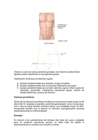 Desde un punto de vista puramente quirúrgico, los trastornos abdominales
agudos pueden clasificarse en tres grandes grupos:

Clasificación de Bockus de abdomen agudo:

   A. Causas intrabdominales que requieren cirugía inmediata.
   B. Causas intrabdominales que no requieren tratamiento quirúrgico.
   C. Causas extrabdominales que simulan abdomen agudo (infarto agudo de
      miocardio, pericarditis, insuficiencia suprarrenal aguda, anemia de
      células falciformes, púrpura de Henoch).

Factores pronósticos

Dentro de los factores pronósticos de Reiss se encuentran la edad mayor de 80
años ASA III, neoplasia inoperable, peritonitis generalizada, tumor de páncreas;
dos o más de estos factores ominosos tienen una mortalidad mayor de 50%,
remarcando también que la demora en intervenir quirúrgicamente aumenta
significativamente la morbimortalidad

Drenajes

En relación a las características del drenaje, éste debe ser suave y plegable
para no comprimir estructuras vecinas, no debe irritar los tejidos ni
descomponerse en contacto con el líquido a drenar.
 
