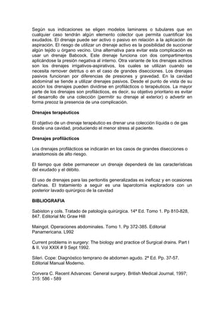 Según sus indicaciones se eligen modelos laminares o tubulares que en
cualquier caso tendrán algún elemento colector que permita cuantificar los
exudados. El drenaje puede ser activo o pasivo en relación a la aplicación de
aspiración. El riesgo de utilizar un drenaje activo es la posibilidad de succionar
algún tejido u órgano vecino. Una alternativa para evitar esta complicación es
usar un drenaje Babcock. Este drenaje funciona con dos compartimentos
aplicándose la presión negativa al interno. Otra variante de los drenajes activos
son los drenajes irrigativos-aspirativos, los cuales se utilizan cuando se
necesita remover detritus o en el caso de grandes disecciones. Los drenajes
pasivos funcionan por diferencias de presiones y gravedad. En la cavidad
abdominal se tiende a utilizar drenajes pasivos. Desde el punto de vista de su
acción los drenajes pueden dividirse en profilácticos o terapéuticos. La mayor
parte de los drenajes son profilácticos, es decir, su objetivo prioritario es evitar
el desarrollo de una colección (permitir su drenaje al exterior) o advertir en
forma precoz la presencia de una complicación.

Drenajes terapéuticos

El objetivo de un drenaje terapéutico es drenar una colección líquida o de gas
desde una cavidad, produciendo el menor stress al paciente.

Drenajes profilácticos

Los drenajes profilácticos se indicarán en los casos de grandes disecciones o
anastomosis de alto riesgo.

El tiempo que debe permanecer un drenaje dependerá de las características
del exudado y el débito.

El uso de drenajes para las peritonitis generalizadas es ineficaz y en ocasiones
dañinas. El tratamiento a seguir es una laparotomía exploradora con un
posterior lavado quirúrgico de la cavidad

BIBLIOGRAFIA

Sabiston y cols. Tratado de patología quirúrgica. 14ª Ed. Tomo 1. Pp 810-828,
847. Editorial Mc Graw Hill

Maingot. Operaciones abdominales. Tomo 1. Pp 372-385. Editorial
Panamericana. L992

Current problems in surgery: The biology and practice of Surgical drains. Part I
& II. Vol XXlX # 9 Sept 1992.

Sileri. Cope: Diagnóstico temprano de abdomen agudo. 2ª Ed. Pp. 37-57.
Editorial Manual Moderno.

Corvera C. Recent Advances: General surgery. British Medical Journal, 1997;
315: 586 - 589
 