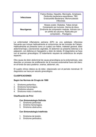 Fiebre tifoidea. Hepatitis. Meningitis. Amebiasis.
                                   Peritonitis bacteriana espontánea. TBC.
        Infecciosas
                                   Endocarditis Bacteriana. Mononucleosis
                                                   infecciosa.

                                  Herpes zoster. Diabetes. Tabes dorsal.
                                 Compresión por tumores. Hernia de disco.
        Neurógenas            Síndrome de compresión medular. Artrosis con o
                                   sin artritis de columna. Radiculitis por
                                          compresión. . Psicógeno.



La enfermedad inflamatoria pelviana (EPI) es una patología infecciosa
frecuente que incluye habitualmente el compromiso de las trompas de Falopio.
Habitualmente se presenta como un cuadro con fiebre, malestar general, dolor
abdominal bajo y secreciones vaginales. El abdomen se presenta doloroso a la
palpación, con defensa en hipogastrio y dolor de rebote. El diagnóstico se hace
con el examen ginecológico. El tratamiento requiere de antibióticos de amplio
espectro.

Otra causa de dolor abdominal de causa ginecológica es la endometriosis, esta
describe un proceso de proliferación de la mucosa endometrial fuera del útero:
en el fondo de saco posterior, ovarios, abdomen, etc.

El cuadro clínico clásico es de dolor, relacionado con el período menstrual. El
diagnóstico se hace por estudio ginecológico.

CLASIFICACIONES

Según las Normas de Cirugía de 1969

1.   Síndrome peritonítico.
2.   Síndrome hemorrágico.
3.   Síndrome oclusivo.
4.   Síndrome mixto o indefinido.

Clasificación de Prini

       Con Sintomatología Definida
       1. Síndrome peritoneal.
       2. Síndrme hemorragico.
       3. Síndrome obstructivo.

       Con Sintomatología Indefinida

       1.   Síndrome de torsión.
       2.   Síndrome perforativo.
 