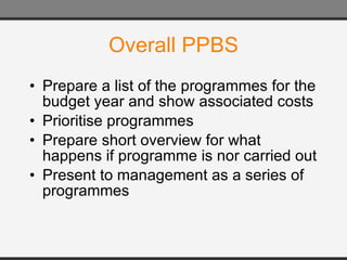 Overall PPBS Prepare a list of the programmes for the budget year and show associated costs Prioritise programmes Prepare short overview for what happens if programme is nor carried out Present to management as a series of programmes 