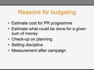 Reasons for budgeting Estimate cost for PR programme Estimate what could be done for a given sum of money Check-up on planning Setting discipline Measurement after campaign 