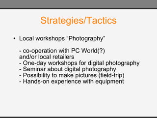 Strategies/Tactics Local workshops “Photography” - co-operation with PC World(?) and/or local retailers - One-day workshops for digital photography - Seminar about digital photography - Possibility to make pictures (field-trip) - Hands-on experience with equipment 