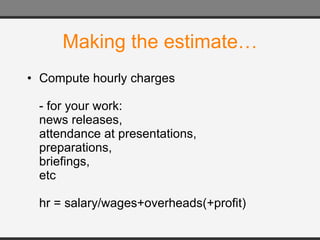Making the estimate… Compute hourly charges - for your work: news releases, attendance at presentations, preparations, briefings, etc hr = salary/wages+overheads(+profit) 
