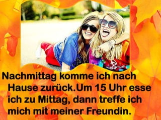 Nachmittag komme ich nach
Hause zurück.Um 15 Uhr esse
ich zu Mittag, dann treffe ich
mich mit meiner Freundin.