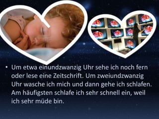 • Um etwa einundzwanzig Uhr sehe ich noch fern
oder lese eine Zeitschrift. Um zweiundzwanzig
Uhr wasche ich mich und dann gehe ich schlafen.
Am häufigsten schlafe ich sehr schnell ein, weil
ich sehr müde bin.