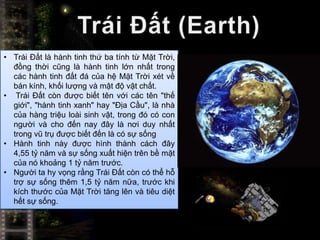 • Trái Đất là hành tinh thứ ba tính từ Mặt Trời,
  đồng thời cũng là hành tinh lớn nhất trong
  các hành tinh đất đá của hệ Mặt Trời xét về
  bán kính, khối lượng và mật độ vật chất.
• Trái Đất còn được biết tên với các tên "thế
  giới", "hành tinh xanh" hay "Địa Cầu", là nhà
  của hàng triệu loài sinh vật, trong đó có con
  người và cho đến nay đây là nơi duy nhất
  trong vũ trụ được biết đến là có sự sống
• Hành tinh này được hình thành cách đây
  4,55 tỷ năm và sự sống xuất hiện trên bề mặt
  của nó khoảng 1 tỷ năm trước.
• Người ta hy vọng rằng Trái Đất còn có thể hỗ
  trợ sự sống thêm 1,5 tỷ năm nữa, trước khi
  kích thước của Mặt Trời tăng lên và tiêu diệt
  hết sự sống.
 