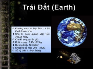  Khoảng cách từ Mặt Trời : 1 AU
  (149,6 triệu km)
 Chu kì quay quanh Mặt Trời:
  365,26 ngày
 Chu kì tự quay: 24 giờ
 Khối lượng : 5,98x1024 kg
 Đường kính: 12.756km
 Nhiệt độ bề mặt: 260 – 310K
 Số vệ tinh: 1 - Mặt Trăng
 