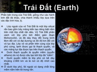 Phần bên trong của Trái Đất, giống như các hành
tinh đất đá khác, chia thành nhiều lớp dựa trên
các đặc tính hóa, lý.

    Lớp ngoài của vỏ Trái Đất là một lớp silicat
  rắn bao gồm bảy mảng kiến tạo riêng biệt nằm
  trên một lớp chất rắn dẻo. Vỏ Trái Đất phân
  cách với lớp phủ bởi điểm gián đoạn
  Mohorovičić, và độ dày thay đổi trung bình
  6km đối với vỏ đại dương và 30–50 km đối với
  vỏ lục địa. Lớp vỏ và phần trên cùng của lớp
  phủ cứng, lạnh được gọi là thạch quyển, và
  các mảng lục địa được tạo trên thạch quyển.
 Dưới thạch quyển là quyển mềm (quyển
  atheno) do nó được cấu tạo bởi lớp đá “mềm”.
 Dưới quyển mềm là lớp phủ có bề dày
  khoảng 2.900 km và là nơi có độ nhớt cao
  nhất.
 Ở dưới lớp phủ, lõi ngoài có dạng chất lỏng
  mềm nằm trên lõi trong rắn.
 