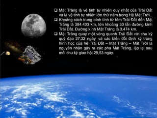  Mặt Trăng là vệ tinh tự nhiên duy nhất của Trái Đất
  và là vệ tinh tự nhiên lớn thứ năm trong Hệ Mặt Trời.
 Khoảng cách trung bình tính từ tâm Trái Đất đến Mặt
  Trăng là 384.403 km, lớn khoảng 30 lần đường kính
  Trái Đất. Đường kính Mặt Trăng là 3.474 km.
 Mặt Trăng quay một vòng quanh Trái Đất với chu kỳ
  quỹ đạo 27,32 ngày, và các biến đổi định kỳ trong
  hình học của hệ Trái Đất – Mặt Trăng – Mặt Trời là
  nguyên nhân gây ra các pha Mặt Trăng, lặp lại sau
  mỗi chu kỳ giao hội 29,53 ngày.
 