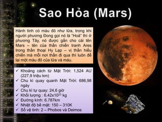 Hành tinh có màu đỏ như lửa, trong khi
người phương Đong gọi nó là “Hoả” thì ở
phương Tây, nó được gắn cho cái tên
Mars – tên của thần chiến tranh Ares
trong thần thoại Hy Lạp – vị thần hiếu
chiến mà mỗi nơi thần đi qua thì luôn để
lại một màu đỏ của lửa và máu.

 Khoảng cách từ Mặt Trời: 1,524 AU
  (227,9 triệu km)
 Chu kì quay quanh Mặt Trời: 686,98
  ngày
 Chu kì tự quay: 24,6 giờ
 Khối lượng : 6,42x1023 kg
 Đường kính: 6.787km
 Nhiệt độ bề mặt: 150 – 310K
 Số vệ tinh: 2 – Phobos và Deimos
 