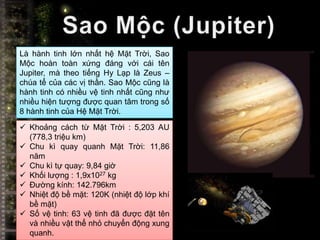 Là hành tinh lớn nhất hệ Mặt Trời, Sao
Mộc hoàn toàn xứng đáng với cái tên
Jupiter, mà theo tiếng Hy Lạp là Zeus –
chúa tể của các vị thần. Sao Mộc cũng là
hành tinh có nhiều vệ tinh nhất cũng như
nhiều hiện tượng được quan tâm trong số
8 hành tinh của Hệ Mặt Trời.
 Khoảng cách từ Mặt Trời : 5,203 AU
  (778,3 triệu km)
 Chu kì quay quanh Mặt Trời: 11,86
  năm
 Chu kì tự quay: 9,84 giờ
 Khối lượng : 1,9x1027 kg
 Đường kính: 142.796km
 Nhiệt độ bề mặt: 120K (nhiệt độ lớp khí
  bề mặt)
 Số vệ tinh: 63 vệ tinh đã được đặt tên
  và nhiều vật thể nhỏ chuyển động xung
  quanh.
 