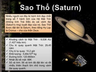 Nhiều người coi đây là hành tinh đẹp nhất
trong số 7 hành tinh của Hệ Mặt Trời
(không tính Trái Đất) do cái vành đai
(Saturn’s ring) tuyệt đẹp của nó. Sao Thổ
được đặt tên là Saturn, theo tiếng Hy Lạp
là Cronus – cha của thần Zeus.


 Khoảng cách từ Mặt Trời : 9,536 AU
  (1.427 triệu km)
 Chu kì quay quanh Mặt Trời: 29,45
  năm
 Chu kì tự quay: 10,2 giờ
 Khối lượng : 5,69x1026 kg
 Đường kính: 120.660km
 Nhiệt độ bề mặt: 88K
 Số vệ tinh: 56 vệ tinh đã đặt tên và rất
  nhiều thiên thạch lớn nhỏ trong vành
  đai quay quanh.
 