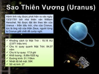 Hành tinh này được phát hiện ra vào ngày
13/3/1781 bởi nhà thiên văn William
Herschel. Nó được đặt tên theo tên của
Uranus - thần bầu trời, cha của Cronus,
tức là ông nội của thần Zeus, người từng
bị Cronus giết chết để cướp ngôi.


 Khoảng cách từ Mặt Trời : 19,18 AU
  (2.871 triệu km)
 Chu kì quay quanh Mặt Trời: 84,07
  năm
 Chu kì tự quay: 17,9 giờ
 Khối lượng : 8,68x1025 kg
 Đường kính: 51.118km
 Nhiệt độ bề mặt: 59K
 Số vệ tinh: 27
 