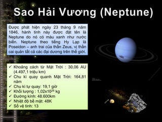 Được phát hiện ngày 23 tháng 9 năm
1846, hành tinh này được đặt tên là
Neptune do nó có màu xanh như nước
biển. Neptune theo tiếng Hy Lạp là
Poseidon – anh trai của thần Zeus, vị thần
cai quản tất cả các đại dương trên thế giới.


 Khoảng cách từ Mặt Trời : 30,06 AU
  (4.497,1 triệu km)
 Chu kì quay quanh Mặt Trời: 164,81
  năm
 Chu kì tự quay: 19,1 giờ
 Khối lượng : 1,02x1026 kg
 Đường kính: 48.600km
 Nhiệt độ bề mặt: 48K
 Số vệ tinh: 13
 
