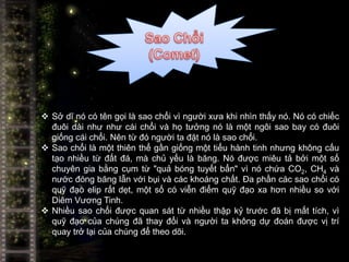  Sở dĩ nó có tên gọi là sao chổi vì người xưa khi nhìn thấy nó. Nó có chiếc
  đuôi dài như như cái chổi và họ tưởng nó là một ngôi sao bay có đuôi
  giống cái chổi. Nên từ đó người ta đặt nó là sao chổi.
 Sao chổi là một thiên thể gần giống một tiểu hành tinh nhưng không cấu
  tạo nhiều từ đất đá, mà chủ yếu là băng. Nó được miêu tả bởi một số
  chuyên gia bằng cụm từ "quả bóng tuyết bẩn" vì nó chứa CO2, CH4 và
  nước đóng băng lẫn với bụi và các khoáng chất. Đa phần các sao chổi có
  quỹ đạo elip rất dẹt, một số có viễn điểm quỹ đạo xa hơn nhiều so với
  Diêm Vương Tinh.
 Nhiều sao chổi được quan sát từ nhiều thập kỷ trước đã bị mất tích, vì
  quỹ đạo của chúng đã thay đổi và người ta không dự đoán được vị trí
  quay trở lại của chúng để theo dõi.
 