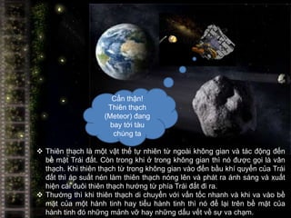 Cẩn thận!
                     Thiên thạch
                    (Meteor) đang
                      bay tới tàu
                       chúng ta

 Thiên thạch là một vật thể tự nhiên từ ngoài không gian và tác động đến
  bề mặt Trái đất. Còn trong khi ở trong không gian thì nó được gọi là vân
  thạch. Khi thiên thạch từ trong không gian vào đến bầu khí quyển của Trái
  đất thì áp suất nén làm thiên thạch nóng lên và phát ra ánh sáng và xuất
  hiện cái đuôi thiên thạch hướng từ phía Trái đất đi ra.
 Thường thì khi thiên thạch di chuyển với vấn tốc nhanh và khi va vào bề
  mặt của một hành tinh hay tiểu hành tinh thì nó để lại trên bề mặt của
  hành tinh đó những mảnh vỡ hay những dấu vết về sự va chạm.
 
