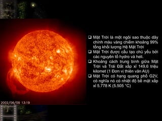  Mặt Trời là một ngôi sao thuộc dãy
  chính màu vàng chiếm khoảng 99%
  tổng khối lượng Hệ Mặt Trời
 Mặt Trời được cấu tạo chủ yếu bởi
  các nguyên tố hydro và heli.
 Khoảng cách trung bình giữa Mặt
  Trời và Trái Đất xấp xỉ 149,6 triệu
  kilomet (1 Đơn vị thiên văn AU)
 Mặt Trời có hạng quang phổ G2V,
  có nghĩa nó có nhiệt độ bề mặt xấp
  xỉ 5.778 K (5.505 °C)
 
