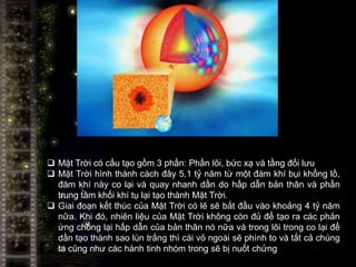  Mặt Trời có cấu tạo gồm 3 phần: Phần lõi, bức xạ và tầng đối lưu
 Mặt Trời hình thành cách đây 5,1 tỷ năm từ một đám khí bụi khổng lồ,
  đám khí này co lại và quay nhanh dần do hấp dẫn bản thân và phần
  trung tâm khối khí tụ lại tạo thành Mặt Trời.
 Giai đoạn kết thúc của Mặt Trời có lẽ sẽ bắt đầu vào khoảng 4 tỷ năm
  nữa. Khi đó, nhiên liệu của Mặt Trời không còn đủ để tạo ra các phản
  ứng chống lại hấp dẫn của bản thân nó nữa và trong lõi trong co lại để
  dần tạo thành sao lùn trắng thì cái vỏ ngoài sẽ phình to và tất cả chúng
  ta cũng như các hành tinh nhóm trong sẽ bị nuốt chửng
 