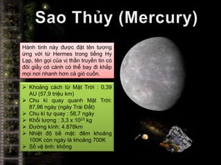 Hành tinh này được đặt tên tương
ứng với từ Hermes trong tiếng Hy
Lạp, tên gọi của vị thần truyền tin có
đôi giầy có cánh có thể bay đi khắp
mọi nơi nhanh hơn cả gió cuốn.

 Khoảng cách từ Mặt Trời : 0,39
  AU (57,9 triệu km)
 Chu kì quay quanh Mặt Trời:
  87,96 ngày (ngày Trái Đất)
 Chu kì tự quay : 58,7 ngày
 Khối lượng : 3,3 x 1023 kg
 Đường kính: 4.878km
 Nhiệt độ bề mặt: đêm khoảng
  100K còn ngày là khoảng 700K
 Số vệ tinh: không
 