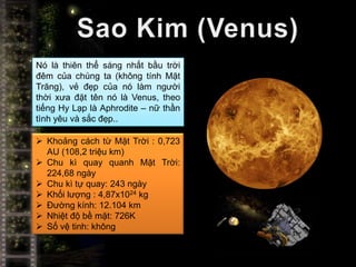 Nó là thiên thể sáng nhất bầu trời
đêm của chúng ta (không tính Mặt
Trăng), vẻ đẹp của nó làm người
thời xưa đặt tên nó là Venus, theo
tiếng Hy Lạp là Aphrodite – nữ thần
tình yêu và sắc đẹp..

 Khoảng cách từ Mặt Trời : 0,723
  AU (108,2 triệu km)
 Chu kì quay quanh Mặt Trời:
  224,68 ngày
 Chu kì tự quay: 243 ngày
 Khối lượng : 4,87x1024 kg
 Đường kính: 12.104 km
 Nhiệt độ bề mặt: 726K
 Số vệ tinh: không
 