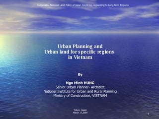 Urban Planning and Urban land for specific regions  in Vietnam By Ngo Minh HUNG Senior Urban Planner- Architect National Institute for Urban and Rural Planning Ministry of Construction, VIETNAM Tokyo- Japan March 17,2004 　　 Sustainable National Land Policy of Asian Countries responding to Long term Impacts 
