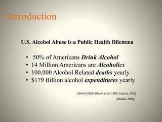 • Introduction
U.S. Alcohol Abuse is a Public Health Dilemma
• 50% of Americans Drink Alcohol
• 14 Million Americans are Alcoholics
• 100,000 Alcohol Related deaths yearly
• $179 Billion alcohol expenditures yearly
USHHS (2009) (Grant et al. 1997; Census, 2010
).
(NIAAA, 2006)
 