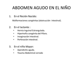 ABDOMEN AGUDO EN EL NIÑO
1. En el Recién Nacido:
Malformaciones congénitas (obstrucción intestinal).
2. En el lactante :
• Hernia Inguinal Estrangulada.
• Hipertrofia congénita del Píloro.
• Invaginación Intestinal.
• Perforación intestinal.
3. En el niño Mayor:
• Apendicitis aguda.
• Trauma Abdominal cerrado
 