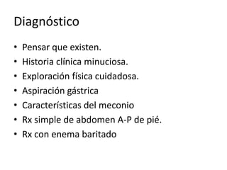 Diagnóstico
• Pensar que existen.
• Historia clínica minuciosa.
• Exploración física cuidadosa.
• Aspiración gástrica
• Características del meconio
• Rx simple de abdomen A-P de pié.
• Rx con enema baritado
 