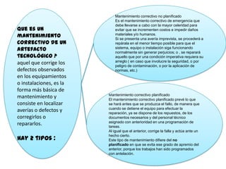 Que es un
mantenimiento
correctivo de un
artefacto
tecnológico ?
aquel que corrige los
defectos observados
en los equipamientos
o instalaciones, es la
forma más básica de
mantenimiento y
consiste en localizar
averías o defectos y
corregirlos o
repararlos.
Hay 2 tipos :
Mantenimiento correctivo no planificado
Es el mantenimiento correctivo de emergencia que
debe llevarse a cabo con la mayor celeridad para
evitar que se incrementen costos e impedir daños
materiales y/o humanos.
Si se presenta una avería imprevista, se procederá a
repárala en el menor tiempo posible para que el
sistema, equipo o instalación siga funcionando
normalmente sin generar perjuicios; o , se reparará
aquello que por una condición imperativa requiera su
arreglo ( en caso que involucre la seguridad, o por
peligro de contaminación, o por la aplicación de
normas, etc.)
Mantenimiento correctivo planificado
El mantenimiento correctivo planificado prevé lo que
se hará antes que se produzca el fallo, de manera que
cuando se detiene el equipo para efectuar la
reparación, ya se dispone de los repuestos, de los
documentos necesarios y del personal técnico
asignado con anterioridad en una programación de
tareas.
Al igual que el anterior, corrige la falla y actúa ante un
hecho cierto.
Este tipo de mantenimiento difiere del no
planificado en que se evita ese grado de apremio del
anterior, porque los trabajos han sido programados
con antelación.
 