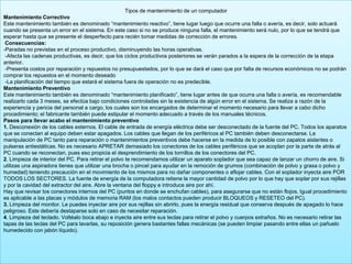 Tipos de mantenimiento de un computador
Mantenimiento Correctivo
Este mantenimiento también es denominado “mantenimiento reactivo”, tiene lugar luego que ocurre una falla o avería, es decir, solo actuará
cuando se presenta un error en el sistema. En este caso si no se produce ninguna falla, el mantenimiento será nulo, por lo que se tendrá que
esperar hasta que se presente el desperfecto para recién tomar medidas de corrección de errores.
Consecuencias:
-Paradas no previstas en el proceso productivo, disminuyendo las horas operativas.
-Afecta las cadenas productivas, es decir, que los ciclos productivos posteriores se verán parados a la espera de la corrección de la etapa
anterior.
-Presenta costos por reparación y repuestos no presupuestados, por lo que se dará el caso que por falta de recursos económicos no se podrán
comprar los repuestos en el momento deseado
-La planificación del tiempo que estará el sistema fuera de operación no es predecible.
Mantenimiento Preventivo
Este mantenimiento también es denominado “mantenimiento planificado”, tiene lugar antes de que ocurra una falla o avería, es recomendable
realizarlo cada 3 meses, se efectúa bajo condiciones controladas sin la existencia de algún error en el sistema. Se realiza a razón de la
experiencia y pericia del personal a cargo, los cuales son los encargados de determinar el momento necesario para llevar a cabo dicho
procedimiento; el fabricante también puede estipular el momento adecuado a través de los manuales técnicos.
Pasos para llevar acabo el mantenimiento preventivo
1. Desconexión de los cables externos. El cable de entrada de energía eléctrica debe ser desconectado de la fuente del PC. Todos los aparatos
que se conectan al equipo deben estar apagados. Los cables que llegan de los periféricos al PC también deben desconectarse. La
manipulación de PC tanto para reparación o mantenimientos preventivos debe hacerse en la medida de lo posible con zapatos aislantes o
pulseras antiestáticas. No es necesario APRETAR demasiado los conectores de los cables periféricos que se acoplan por la parte de atrás al
PC cuando se reconectan, pues eso propicia el desprendimiento de los tornillos de los conectores del PC.
2. Limpieza de interior del PC. Para retirar el polvo te recomendamos utilizar un aparato soplador que sea capaz de lanzar un chorro de aire. Si
utilizas una aspiradora tienes que utilizar una brocha o pincel para ayudar en la remoción de grumos (combinación de polvo y grasa o polvo y
humedad) teniendo precaución en el movimiento de los mismos para no dañar componentes o aflojar cables. Con el soplador inyecta aire POR
TODOS LOS SECTORES. La fuente de energía de la computadora retiene la mayor cantidad de polvo por lo que hay que soplar por sus rejillas
y por la cavidad del extractor del aire. Abre la ventana del floppy e introduce aire por ahí.
Hay que revisar los conectores internos del PC (puntos en donde se enchufan cables), para asegurarse que no están flojos. Igual procedimiento
es aplicable a las placas y módulos de memoria RAM (los malos contactos pueden producir BLOQUEOS y RESETEO del PC).
3. Limpieza del monitor. Le puedes inyectar aire por sus rejillas sin abrirlo, pues la energía residual que conserva después de apagado lo hace
peligroso. Este debería destaparse solo en caso de necesitar reparación.
4. Limpieza del teclado. Voltéalo boca abajo e inyecta aire entre sus teclas para retirar el polvo y cuerpos extraños. No es necesario retirar las
tapas de las teclas del PC para lavarlas, su reposición genera bastantes fallas mecánicas (se pueden limpiar pasando entre ellas un pañuelo
humedecido con jabón líquido).
 