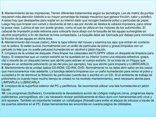 5. Mantenimiento de las impresoras. Tienen diferentes tratamientos según su tecnología. Las de matriz de puntos
requieren más atención (debido a su mayor porcentaje de trabajo mecánico que genera fricción, calor y polvillo).
A estas hay que destaparlas para soplar en su interior dado que recogen bastante polvo y partículas de papel.
Luego hay que limpiar con varsol o disolvente el riel o eje por donde se desliza la cabeza impresora, para retirar
la grasa vieja. Lubrica el eje con aceite grueso, como el que se utiliza en los motores de los automóviles. El
cabezal de impresión puede retirarse para colocarlo boca abajo con la boquilla de las agujas sumergidas en
alcohol isopropílico a fin de disolver la tinta compactada. La boquilla debe ser lubricada por debajo para minimizar
la fricción de las agujas en dicha área.
6. Mantenimiento del mouse (ratón). Abre la tapa inferior del mouse y examina los ejes que entran en contacto
con la esfera. Si están sucios (normalmente con un anillo de partículas de polvo y grasa) límpialos con un
pañuelo (o tela que no suelte pelusas) humedecido en alcohol o jabón líquido.
7. Limpieza de la unidad de disquete. Para limpiar los cabezales del FLOPPY utiliza un disquete de limpieza para
floppy. Si sospechas que un cuerpo extraño se ha quedado en su interior (como una etiqueta adhesiva, grapa,
clip o resorte de un disquete) tienes que abrirlo para extraer el cuerpo extraño. Si se trata de un Floppy que
trabaja en un ambiente polvoriento (a ras del piso por ejemplo), hay que abrirlo para limpiarlo y LUBRICARLO.
8. Mantenimiento de la unidad óptica CD-ROM, CD-RW, DVD. Normalmente no se debe abrir salvo en los casos
que mencionaremos más adelante. La bandeja debería limpiarse con un paño humedecido para retirar el polvo y
suciedad a fin de disminuir la flotación de partículas cuando lee o escribe en un CD. Si el ambiente de trabajo es
polvoriento (o cuando hace mucho tiempo la unidad no ha recibido mantenimiento), será necesario abrirla para
LIMPIARLA y LUBRICARLA
9. Limpieza de la superficie exterior del PC y periféricos. Se recomienda utilizar una tela humedecida en jabón
líquido
10. Los programas (Software). Considerando la devastadora acción de códigos malignos (virus, programas espía,
publicitarios, pornográficos, etc.) es necesario revisar periódicamente el disco duro con herramientas anti virus y
anti spyware. También es importante instalar un cortafuegos (firewall) para evitar el ataque de intrusos a través de
los puertos abiertos en el PC. Estas herramientas las encontráis en nuestra página de Utilidades.
 