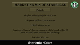 Starbucks Coffee
•Higher income group location place
•Airports ,malls,wel known areas
•Highly visiting areas
•locations of Seattle’s Best or placement of the brand within 30
miles, rebrand some locations as a local shop.
•Location Selection.
Marketing Mix of Starbucks
Place
 