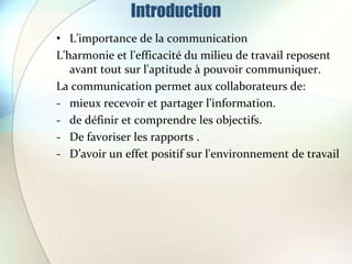 Introduction
• L’importance de la communication
L'harmonie et l'efficacité du milieu de travail reposent
avant tout sur l'aptitude à pouvoir communiquer.
La communication permet aux collaborateurs de:
- mieux recevoir et partager l'information.
- de définir et comprendre les objectifs.
- De favoriser les rapports .
- D’avoir un effet positif sur l'environnement de travail
 