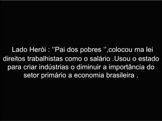 Lado Herói : ‘’Pai dos pobres ‘’,colocou ma lei
direitos trabalhistas como o salário .Usou o estado
para criar indústrias o diminuir a importância do
setor primário a economia brasileira .
 