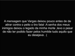 A mensagem que Vargas deixou pouco antes de de
atirar contra o peito o tiro fatal :A senha dos meus
inimigos deixou o legado da minha morte ,levo o pesar
de não ter podido fazer pelos humilde tudo aquilo que
eu desejava . (
 