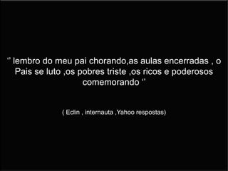 ‘’ lembro do meu pai chorando,as aulas encerradas , o
Pais se luto ,os pobres triste ,os ricos e poderosos
comemorando ‘’
( Eclin , internauta ,Yahoo respostas)
 