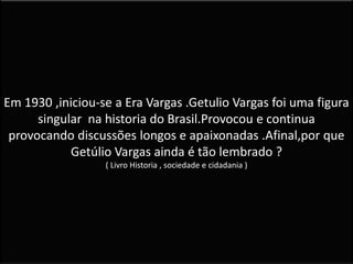 Em 1930 ,iniciou-se a Era Vargas .Getulio Vargas foi uma figura
singular na historia do Brasil.Provocou e continua
provocando discussões longos e apaixonadas .Afinal,por que
Getúlio Vargas ainda é tão lembrado ?
( Livro Historia , sociedade e cidadania )
 