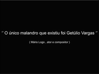 ‘’ O único malandro que existiu foi Getúlio Vargas ‘’
( Mário Logo , ator e compositor )
 