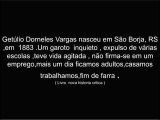 Getúlio Dorneles Vargas nasceu em São Borja, RS
,em 1883 .Um garoto inquieto , expulso de várias
escolas ,teve vida agitada , não firma-se em um
emprego,mais um dia ficamos adultos,casamos
trabalhamos,fim de farra .
( Livro nova historia critica )
 