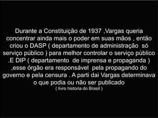 Durante a Constituição de 1937 ,Vargas queria
concentrar ainda mais o poder em suas mãos , então
criou o DASP ( departamento de administração só
serviço público ) para melhor controlar o serviço público
.E DIP ( departamento de imprensa e propaganda )
,esse órgão era responsável pela propagando do
governo e pela censura . A parti dai Vargas determinava
o que podia ou não ser publicado
( livro historia do Brasil )
 