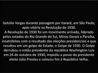 Getúlio Vargas durante passagem por Itararé, em São Paulo,
após vitória na Revolução de 1930.
A Revolução de 1930 foi um movimento armado, liderado
pelos estados do Rio Grande do Sul, Minas Gerais e Paraíba,
insatisfeitos com o resultado das eleições presidenciais e que
resultou em um golpe de Estado, o Golpe de 1930. O Golpe
derrubou o então presidente da república Washington Luís
em 24 de outubro de 1930, impediu a posse do presidente
eleito Júlio Prestes e colocou fim à República Velha.
 