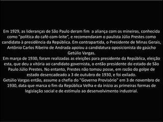 Em 1929, as lideranças de São Paulo deram fim a aliança com os mineiros, conhecida
como “política do café-com-leite”, e recomendaram o paulista Júlio Prestes como
candidato à presidência da República. Em contrapartida, o Presidente de Minas Gerais,
Antônio Carlos Ribeiro de Andrada apoiou a candidatura oposicionista do gaúcho
Getúlio Vargas.
Em março de 1930, foram realizadas as eleições para presidente da República, eleição
esta, que deu a vitória ao candidato governista, o então presidente do estado de São
Paulo Júlio Prestes. No entanto, Prestes não tomou posse, em razão do golpe de
estado desencadeado a 3 de outubro de 1930, e foi exilado.
Getúlio Vargas então, assume a chefia do "Governo Provisório" em 3 de novembro de
1930, data que marca o fim da República Velha e da início as primeiras formas de
legislação social e de estímulo ao desenvolvimento industrial.
 