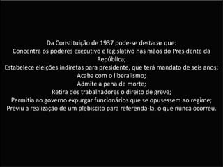 Da Constituição de 1937 pode-se destacar que:
Concentra os poderes executivo e legislativo nas mãos do Presidente da
República;
Estabelece eleições indiretas para presidente, que terá mandato de seis anos;
Acaba com o liberalismo;
Admite a pena de morte;
Retira dos trabalhadores o direito de greve;
Permitia ao governo expurgar funcionários que se opusessem ao regime;
Previu a realização de um plebiscito para referendá-la, o que nunca ocorreu.
 