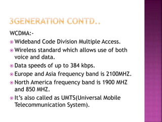 WCDMA:-
 Wideband Code Division Multiple Access.
 Wireless standard which allows use of both
voice and data.
 Data speeds of up to 384 kbps.
 Europe and Asia frequency band is 2100MHZ.
 North America frequency band is 1900 MHZ
and 850 MHZ.
 It’s also called as UMTS(Universal Mobile
Telecommunication System).
 